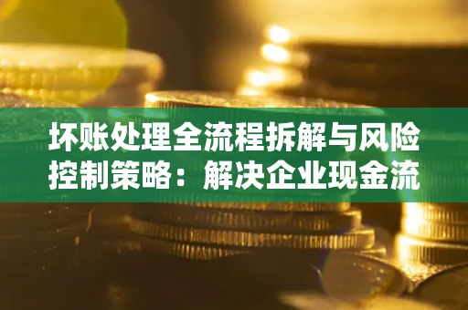 武汉坏账处理全流程拆解与风险控制策略：解决企业现金流顽疾的实战指南