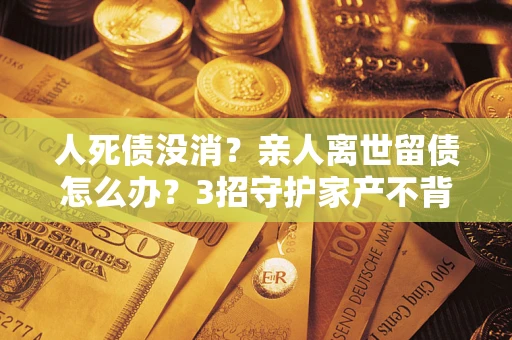 武汉人死债没消？亲人离世留债怎么办？3招守护家产不背锅