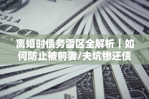 武汉离婚时债务雷区全解析｜如何防止被前妻/夫坑惨还债？