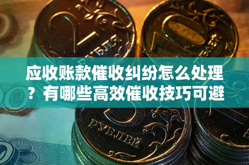 武汉应收账款催收纠纷怎么处理？有哪些高效催收技巧可避免坏账？